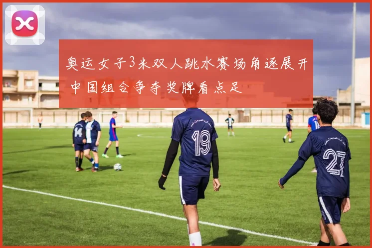 奥运女子3米双人跳水赛场角逐展开 中国组合争夺奖牌看点足