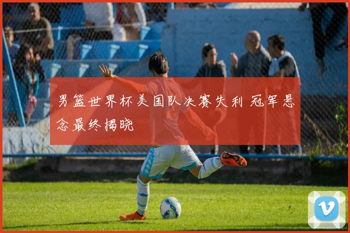 男篮世界杯美国队决赛失利 冠军悬念最终揭晓