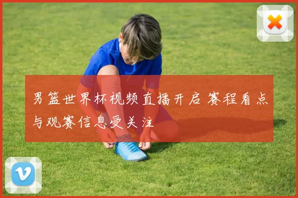 男篮世界杯视频直播开启 赛程看点与观赛信息受关注