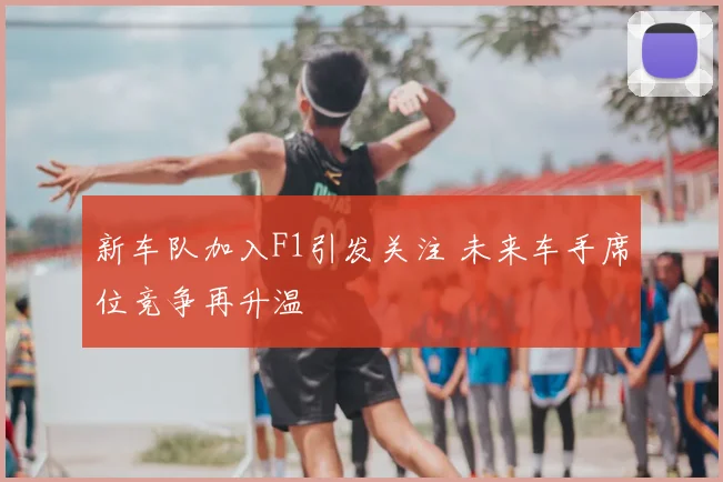 新车队加入F1引发关注 未来车手席位竞争再升温