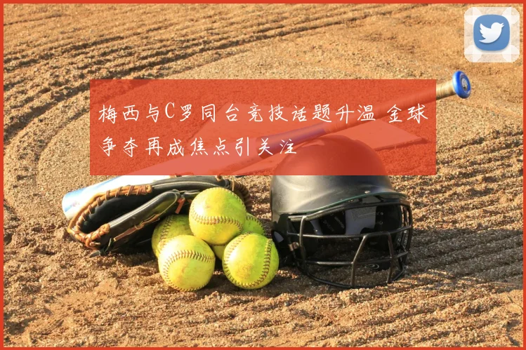 梅西与C罗同台竞技话题升温 金球争夺再成焦点引关注