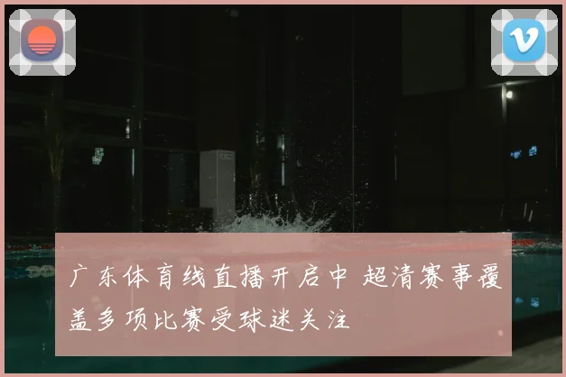广东体育线直播开启中 超清赛事覆盖多项比赛受球迷关注