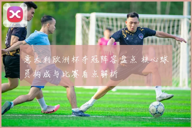 意大利欧洲杯夺冠阵容盘点 核心球员构成与比赛看点解析