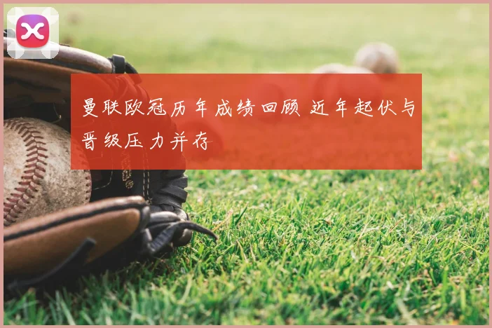 曼联欧冠历年成绩回顾 近年起伏与晋级压力并存