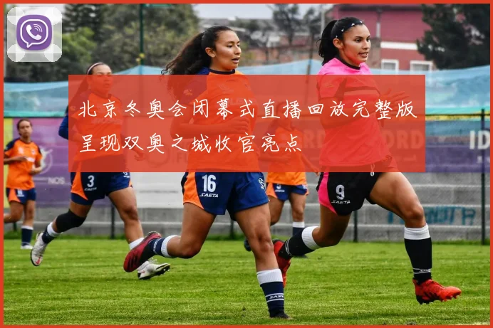 北京冬奥会闭幕式直播回放完整版呈现双奥之城收官亮点