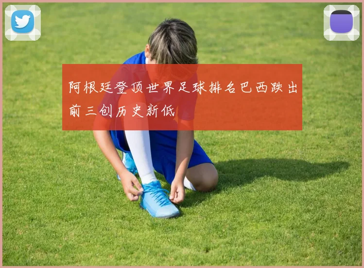 阿根廷登顶世界足球排名巴西跌出前三创历史新低