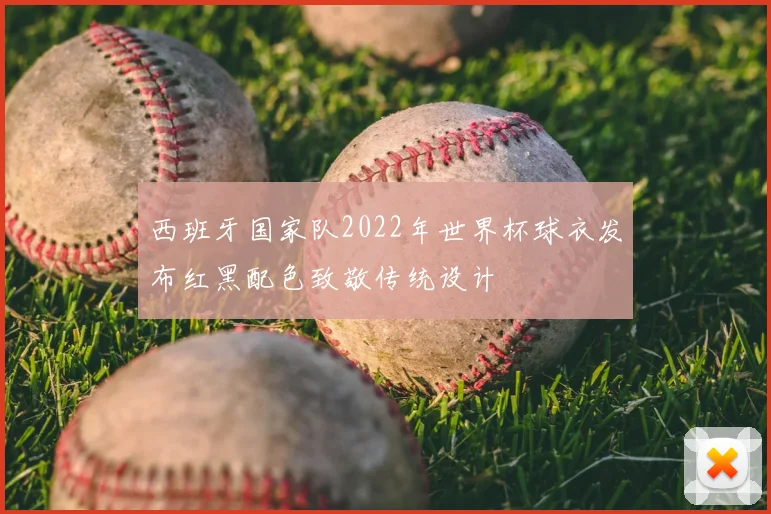 西班牙国家队2022年世界杯球衣发布红黑配色致敬传统设计