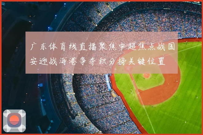 广东体育线直播聚焦中超焦点战国安迎战海港争夺积分榜关键位置