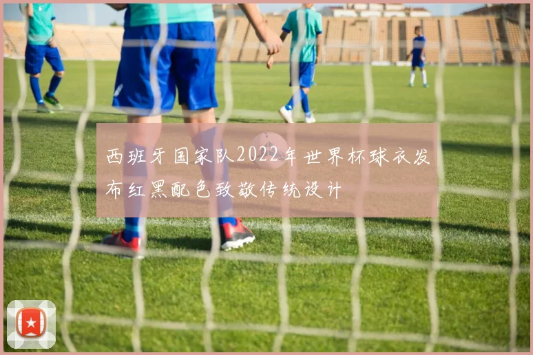 西班牙国家队2022年世界杯球衣发布红黑配色致敬传统设计