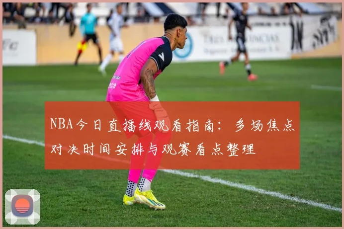 NBA今日直播线观看指南：多场焦点对决时间安排与观赛看点整理