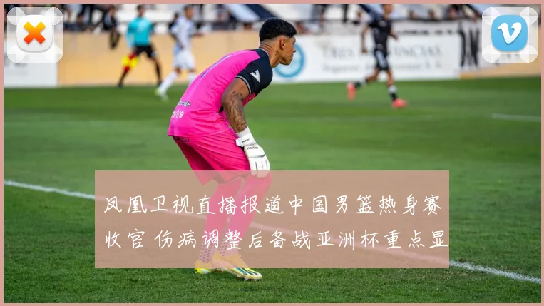 凤凰卫视直播报道中国男篮热身赛收官 伤病调整后备战亚洲杯重点显现