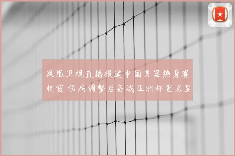 凤凰卫视直播报道中国男篮热身赛收官 伤病调整后备战亚洲杯重点显现