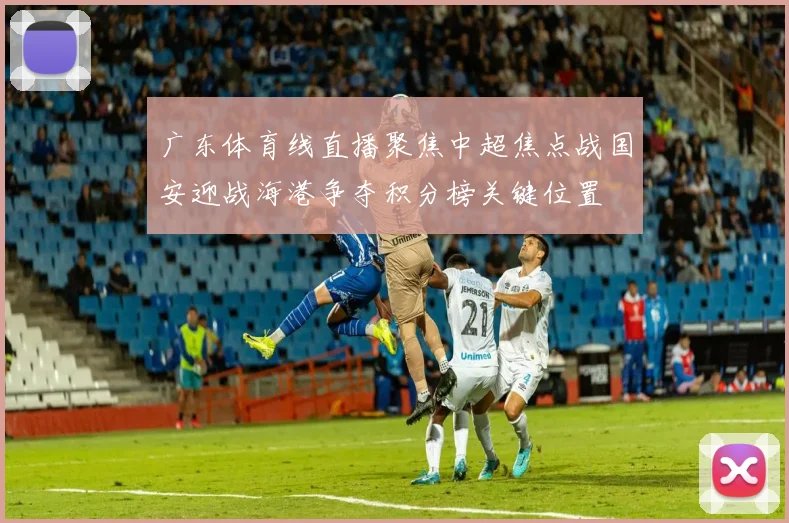 广东体育线直播聚焦中超焦点战国安迎战海港争夺积分榜关键位置