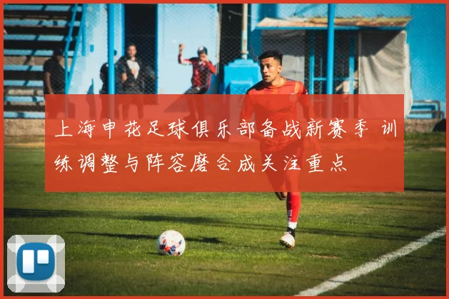 上海申花足球俱乐部备战新赛季 训练调整与阵容磨合成关注重点