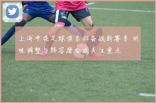 上海申花足球俱乐部备战新赛季 训练调整与阵容磨合成关注重点