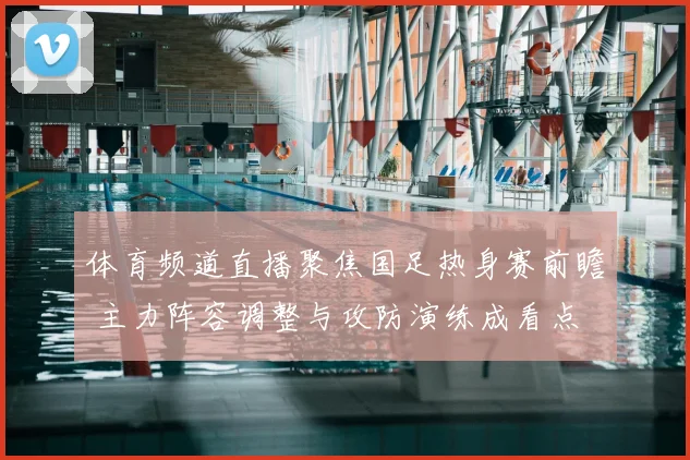 体育频道直播聚焦国足热身赛前瞻 主力阵容调整与攻防演练成看点