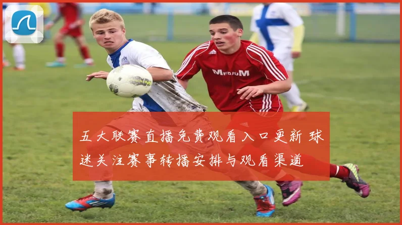 五大联赛直播免费观看入口更新 球迷关注赛事转播安排与观看渠道