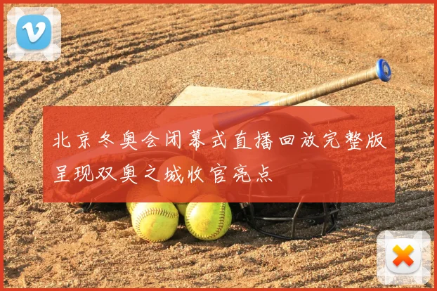 北京冬奥会闭幕式直播回放完整版呈现双奥之城收官亮点