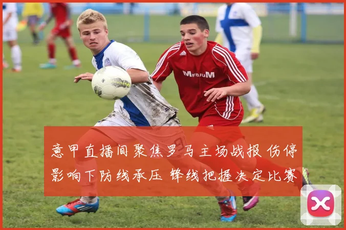 意甲直播间聚焦罗马主场战报 伤停影响下防线承压 锋线把握决定比赛结果