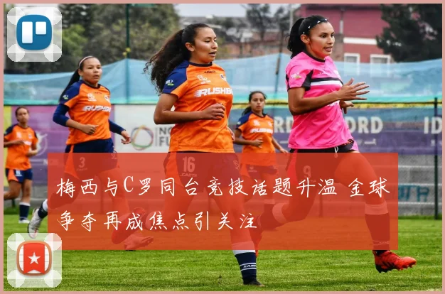 梅西与C罗同台竞技话题升温 金球争夺再成焦点引关注