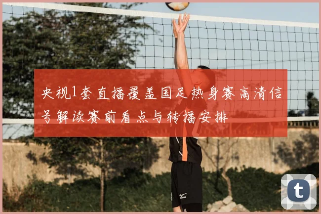 央视1套直播覆盖国足热身赛高清信号解读赛前看点与转播安排