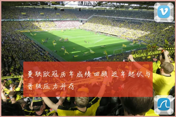 曼联欧冠历年成绩回顾 近年起伏与晋级压力并存